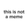 THIS IS NOT A MEME